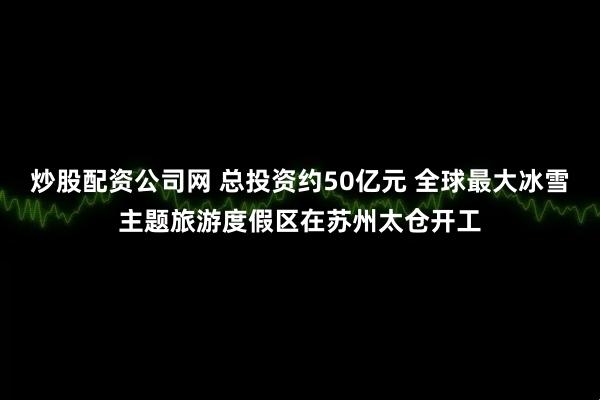 炒股配资公司网 总投资约50亿元 全球最大冰雪主题旅游度假区在苏州太仓开工