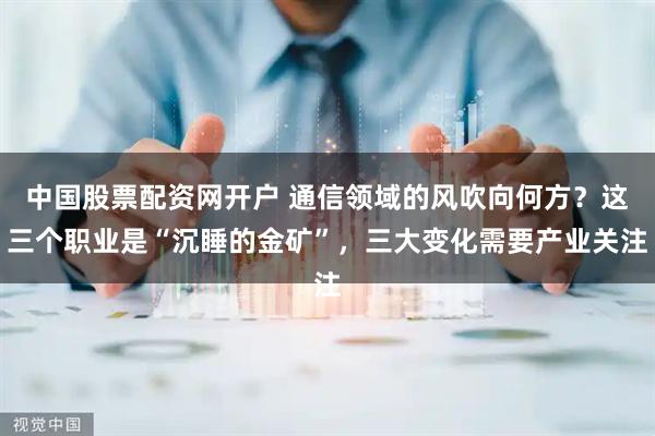 中国股票配资网开户 通信领域的风吹向何方？这三个职业是“沉睡的金矿”，三大变化需要产业关注