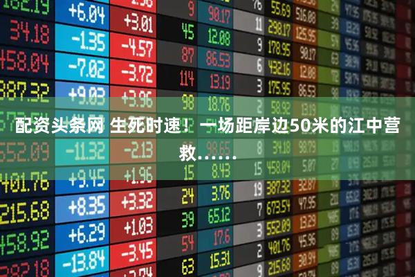 配资头条网 生死时速！一场距岸边50米的江中营救……
