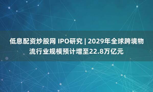 低息配资炒股网 IPO研究 | 2029年全球跨境物流行业规模预计增至22.8万亿元