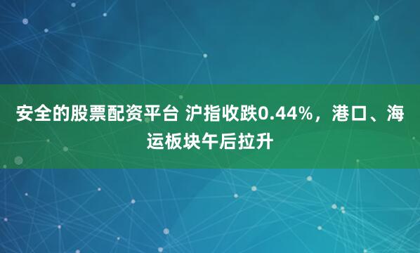 安全的股票配资平台 沪指收跌0.44%，港口、海运板块午后拉升
