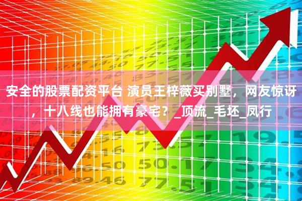 安全的股票配资平台 演员王梓薇买别墅，网友惊讶，十八线也能拥有豪宅？_顶流_毛坯_凤行