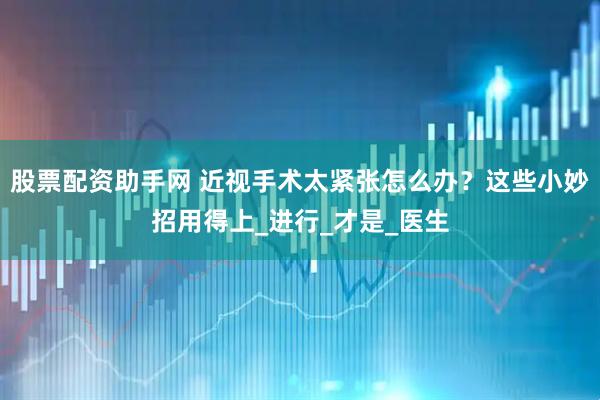 股票配资助手网 近视手术太紧张怎么办？这些小妙招用得上_进行_才是_医生