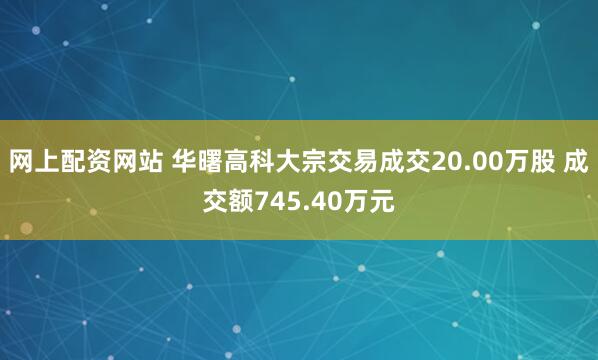 网上配资网站 华曙高科大宗交易成交20.00万股 成交额745.40万元