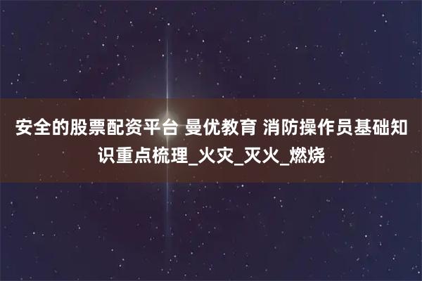 安全的股票配资平台 曼优教育 消防操作员基础知识重点梳理_火灾_灭火_燃烧