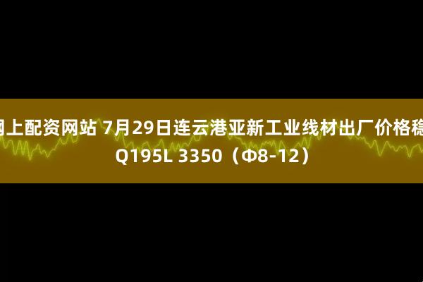网上配资网站 7月29日连云港亚新工业线材出厂价格稳：Q195L 3350（Φ8-12）