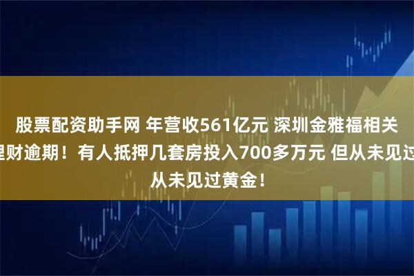 股票配资助手网 年营收561亿元 深圳金雅福相关黄金理财逾期！有人抵押几套房投入700多万元 但从未见过黄金！