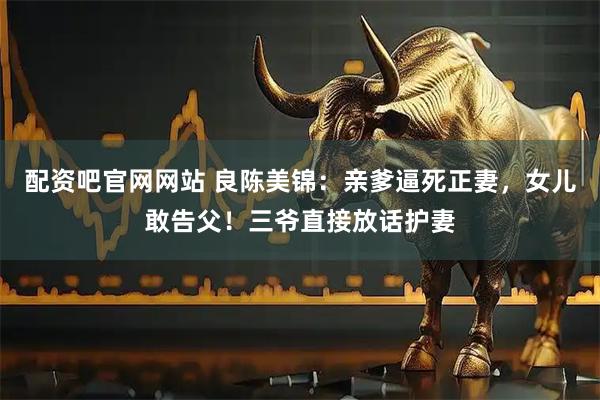 配资吧官网网站 良陈美锦：亲爹逼死正妻，女儿敢告父！三爷直接放话护妻