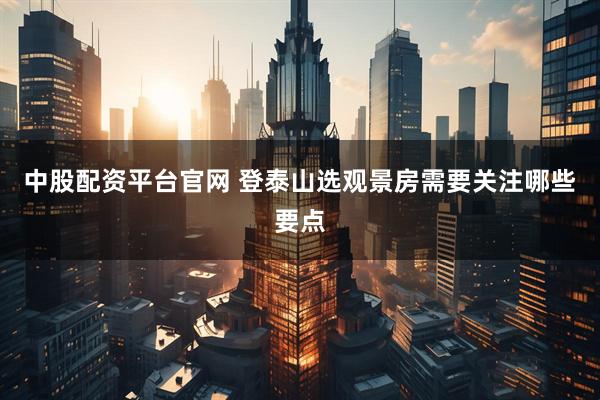中股配资平台官网 登泰山选观景房需要关注哪些要点