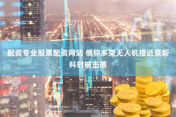配资专业股票配资网站 俄称多架无人机接近莫斯科时被击落