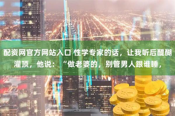 配资网官方网站入口 性学专家的话,让我听后醍醐灌顶,他说: “做老婆的,别管男人跟谁睡,