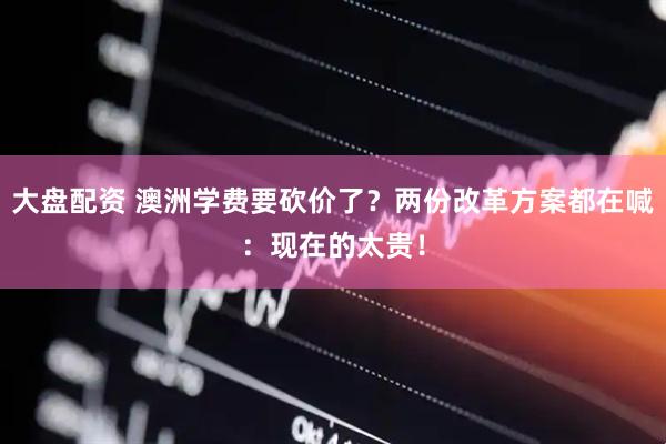 大盘配资 澳洲学费要砍价了？两份改革方案都在喊：现在的太贵！