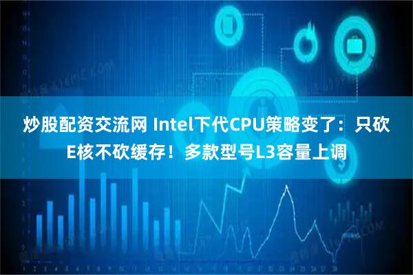 炒股配资交流网 Intel下代CPU策略变了：只砍E核不砍缓存！多款型号L3容量上调