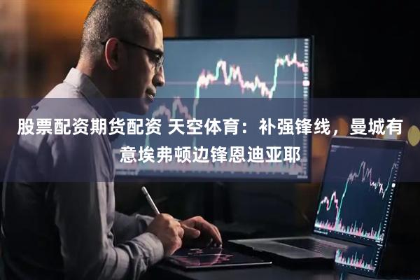 股票配资期货配资 天空体育：补强锋线，曼城有意埃弗顿边锋恩迪亚耶