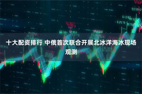 十大配资排行 中俄首次联合开展北冰洋海冰现场观测
