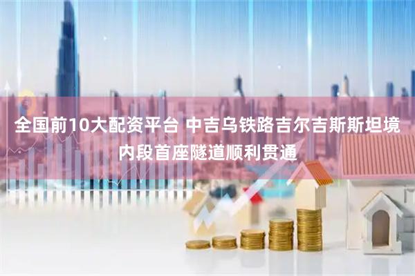 全国前10大配资平台 中吉乌铁路吉尔吉斯斯坦境内段首座隧道顺利贯通