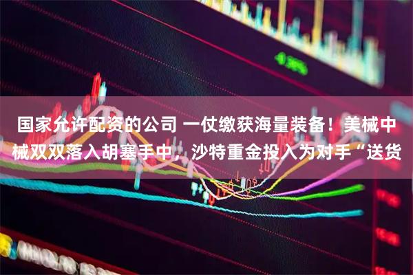 国家允许配资的公司 一仗缴获海量装备！美械中械双双落入胡塞手中，沙特重金投入为对手“送货