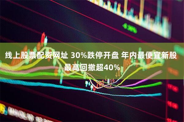 线上股票配资网址 30%跌停开盘 年内最便宜新股 最高回撤超40%