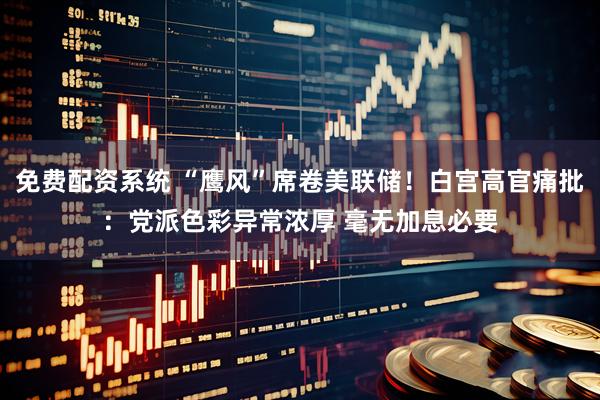 免费配资系统 “鹰风”席卷美联储！白宫高官痛批：党派色彩异常浓厚 毫无加息必要