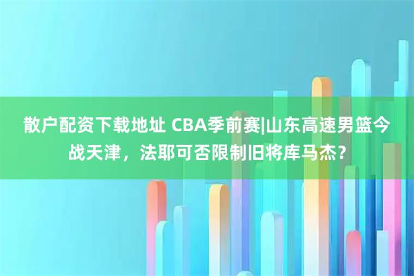 散户配资下载地址 CBA季前赛|山东高速男篮今战天津，法耶可否限制旧将库马杰？