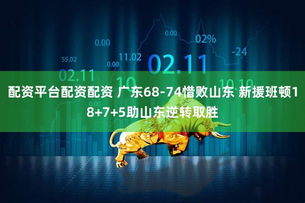 配资平台配资配资 广东68-74惜败山东 新援班顿18+7+5助山东逆转取胜