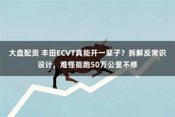 大盘配资 丰田ECVT真能开一辈子？拆解反常识设计，难怪能跑50万公里不修