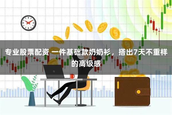 专业股票配资 一件基础款奶奶衫，搭出7天不重样的高级感
